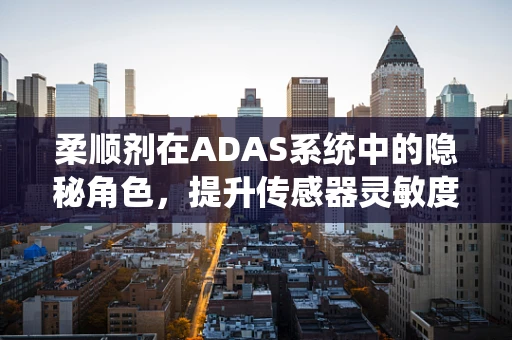 柔顺剂在ADAS系统中的隐秘角色，提升传感器灵敏度与清洁度的关键