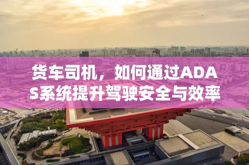 货车司机，如何通过ADAS系统提升驾驶安全与效率？