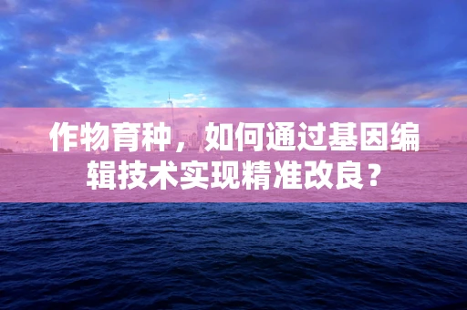 作物育种，如何通过基因编辑技术实现精准改良？