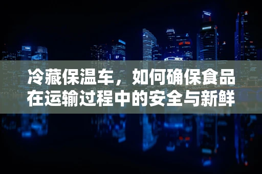 冷藏保温车，如何确保食品在运输过程中的安全与新鲜？