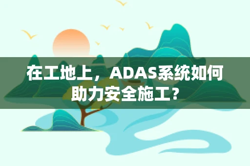 在工地上，ADAS系统如何助力安全施工？