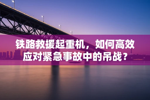 铁路救援起重机，如何高效应对紧急事故中的吊战？