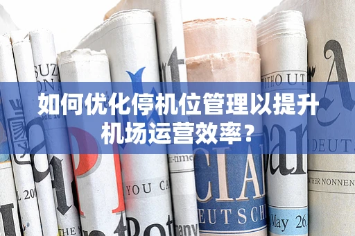 如何优化停机位管理以提升机场运营效率？