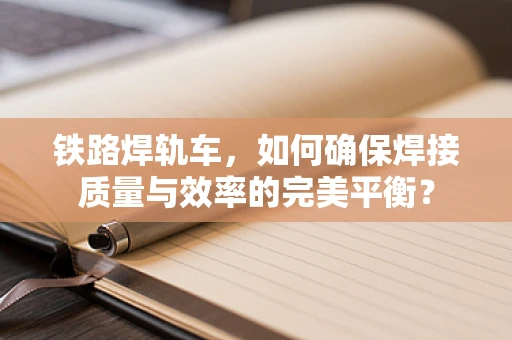 铁路焊轨车，如何确保焊接质量与效率的完美平衡？