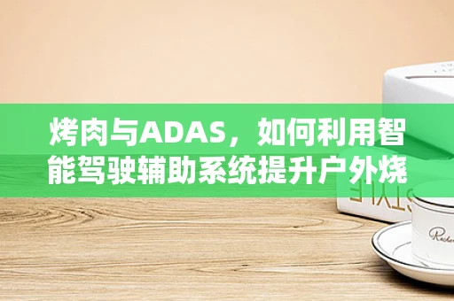 烤肉与ADAS，如何利用智能驾驶辅助系统提升户外烧烤安全？