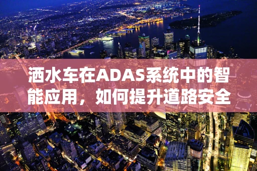 洒水车在ADAS系统中的智能应用，如何提升道路安全与效率？