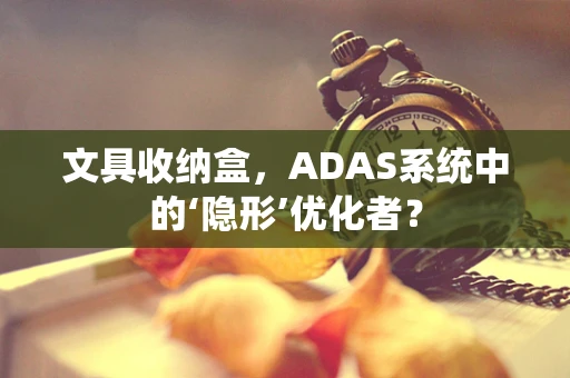 文具收纳盒，ADAS系统中的‘隐形’优化者？