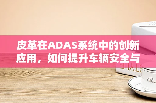 皮革在ADAS系统中的创新应用，如何提升车辆安全与舒适性？