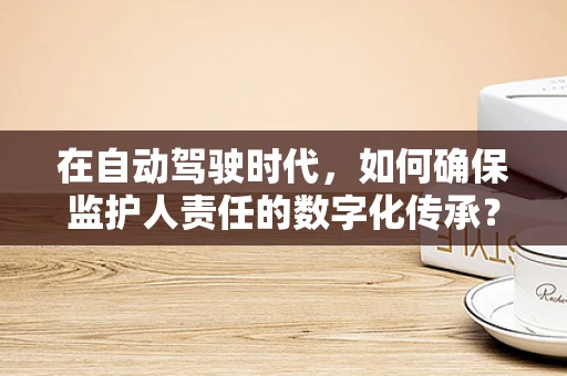 在自动驾驶时代，如何确保监护人责任的数字化传承？