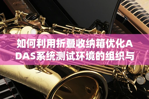 如何利用折叠收纳箱优化ADAS系统测试环境的组织与管理？