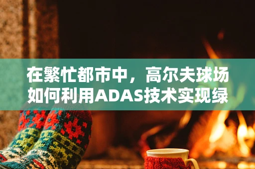 在繁忙都市中，高尔夫球场如何利用ADAS技术实现绿色与科技的和谐共生？