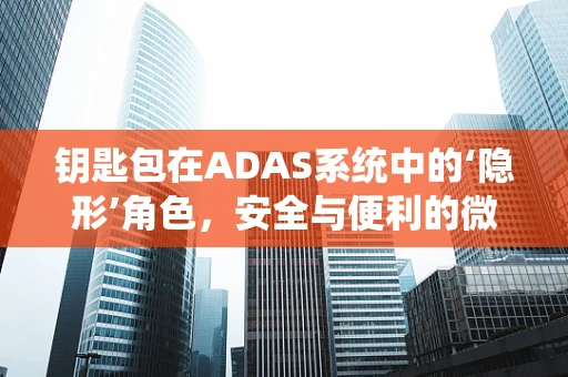 钥匙包在ADAS系统中的‘隐形’角色，安全与便利的微妙平衡