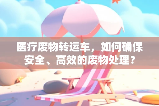 医疗废物转运车，如何确保安全、高效的废物处理？