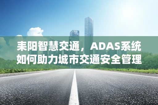 耒阳智慧交通，ADAS系统如何助力城市交通安全管理？