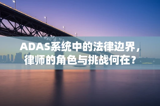 ADAS系统中的法律边界，律师的角色与挑战何在？