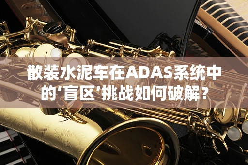 散装水泥车在ADAS系统中的‘盲区’挑战如何破解？