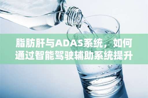 脂肪肝与ADAS系统，如何通过智能驾驶辅助系统提升健康管理？