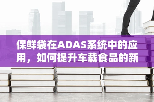 保鲜袋在ADAS系统中的应用，如何提升车载食品的新鲜度？