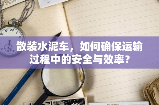 散装水泥车，如何确保运输过程中的安全与效率？