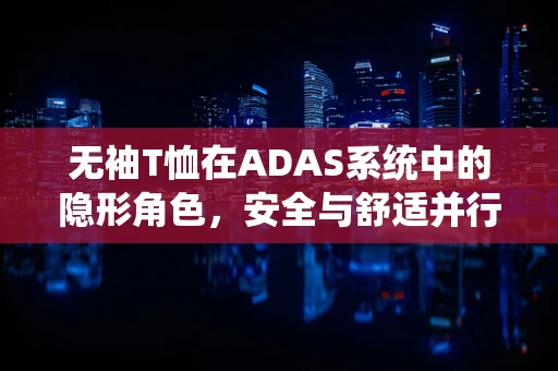 无袖T恤在ADAS系统中的隐形角色，安全与舒适并行的设计考量