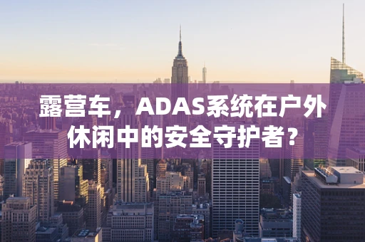 露营车，ADAS系统在户外休闲中的安全守护者？