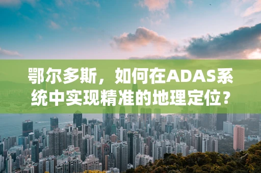 鄂尔多斯，如何在ADAS系统中实现精准的地理定位？