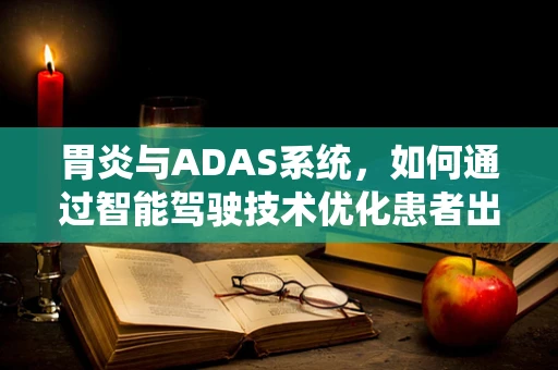 胃炎与ADAS系统，如何通过智能驾驶技术优化患者出行体验？