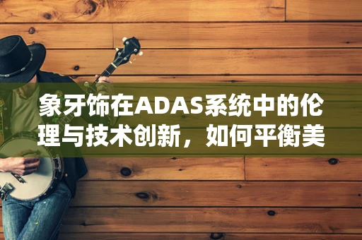 象牙饰在ADAS系统中的伦理与技术创新，如何平衡美学与道德？