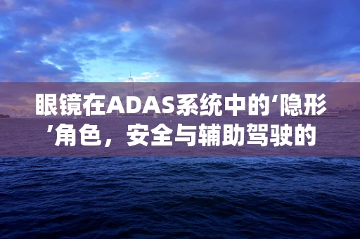 眼镜在ADAS系统中的‘隐形’角色，安全与辅助驾驶的微妙平衡