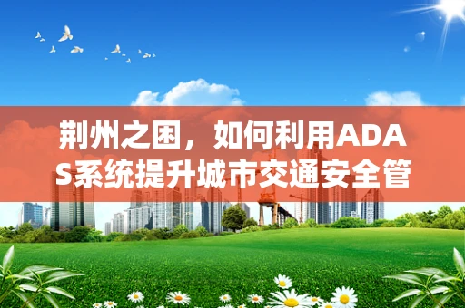 荆州之困，如何利用ADAS系统提升城市交通安全管理？
