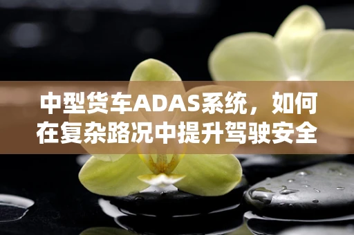 中型货车ADAS系统，如何在复杂路况中提升驾驶安全？