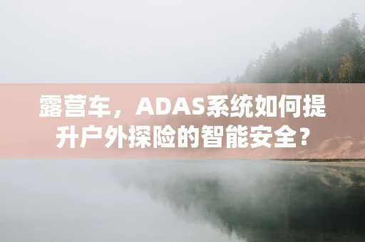 露营车，ADAS系统如何提升户外探险的智能安全？