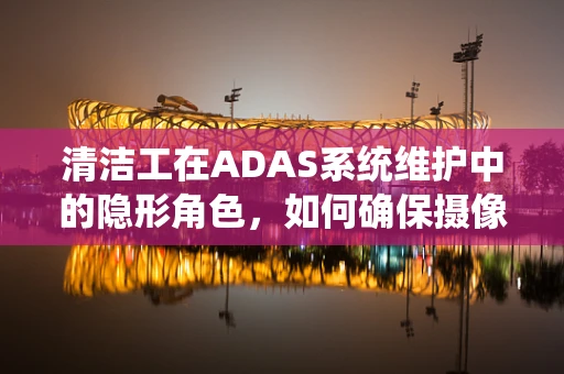 清洁工在ADAS系统维护中的隐形角色，如何确保摄像头清晰无阻？