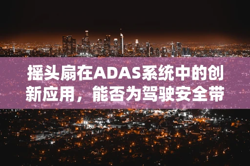摇头扇在ADAS系统中的创新应用，能否为驾驶安全带来新维度？