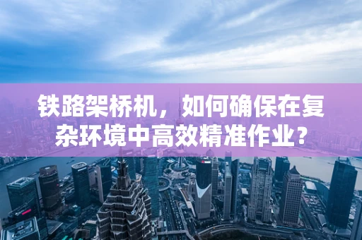 铁路架桥机，如何确保在复杂环境中高效精准作业？