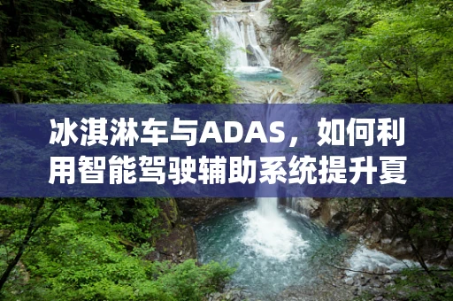 冰淇淋车与ADAS，如何利用智能驾驶辅助系统提升夏日出行体验？
