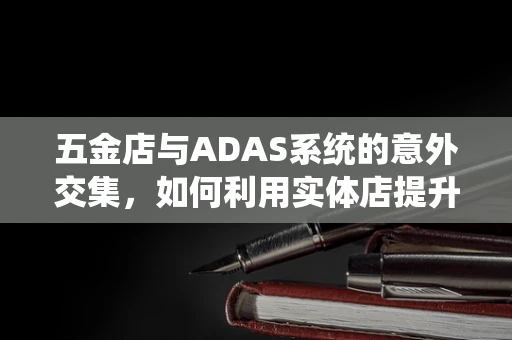 五金店与ADAS系统的意外交集，如何利用实体店提升智能驾驶体验？