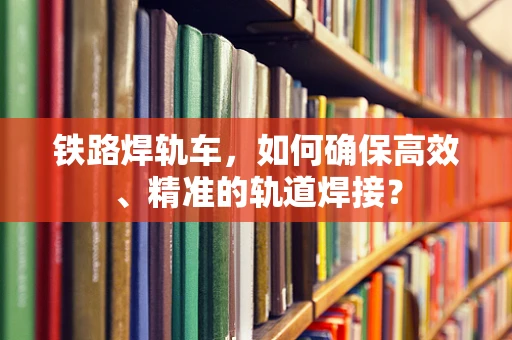 铁路焊轨车，如何确保高效、精准的轨道焊接？