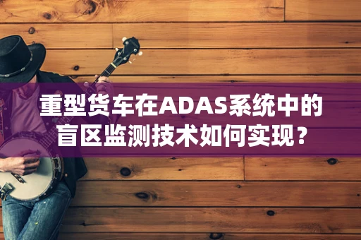 重型货车在ADAS系统中的盲区监测技术如何实现？