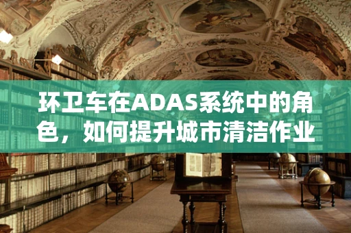 环卫车在ADAS系统中的角色，如何提升城市清洁作业的安全与效率？