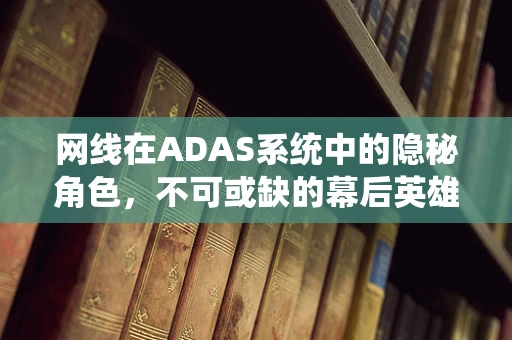 网线在ADAS系统中的隐秘角色，不可或缺的幕后英雄？