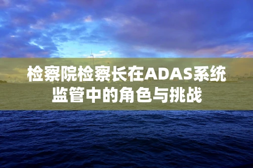 检察院检察长在ADAS系统监管中的角色与挑战