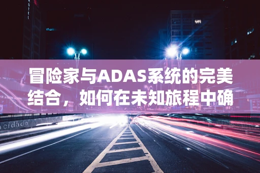 冒险家与ADAS系统的完美结合，如何在未知旅程中确保安全？