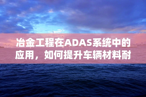 冶金工程在ADAS系统中的应用，如何提升车辆材料耐久性？