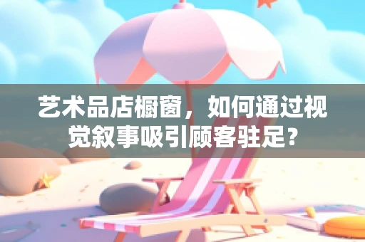 艺术品店橱窗，如何通过视觉叙事吸引顾客驻足？