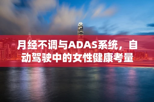 月经不调与ADAS系统，自动驾驶中的女性健康考量