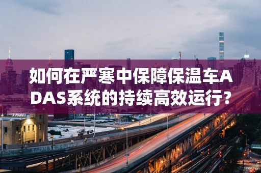 如何在严寒中保障保温车ADAS系统的持续高效运行？