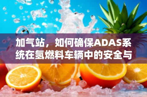 加气站，如何确保ADAS系统在氢燃料车辆中的安全与高效？