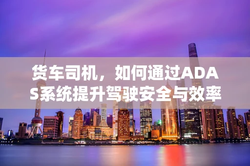 货车司机，如何通过ADAS系统提升驾驶安全与效率？