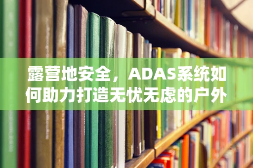 露营地安全，ADAS系统如何助力打造无忧无虑的户外体验？